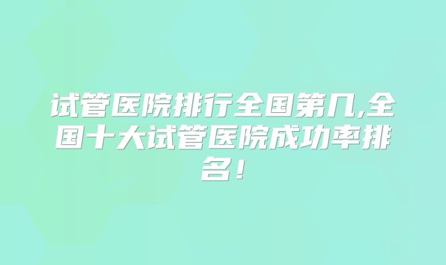 试管医院排行全国第几,全国十大试管医院成功率排名！