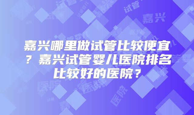 嘉兴哪里做试管比较便宜?嘉兴试管婴儿医院排名比较好的医院?