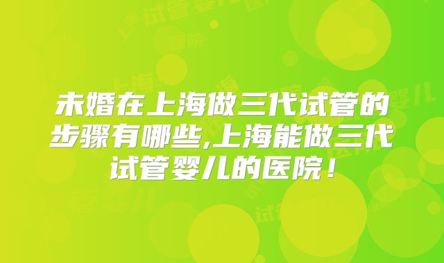未婚在上海做三代试管的步骤有哪些,上海能做三代试管婴儿的医院！