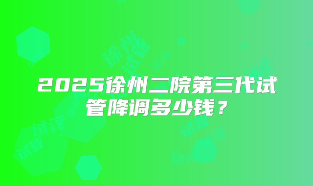 2025徐州二院第三代试管降调多少钱？