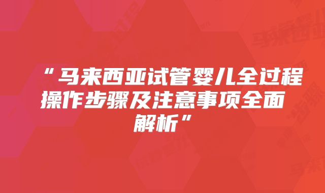 “马来西亚试管婴儿全过程操作步骤及注意事项全面解析”