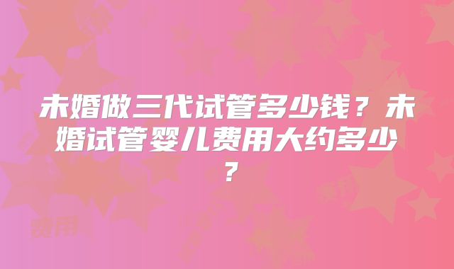 未婚做三代试管多少钱？未婚试管婴儿费用大约多少？