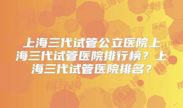 上海三代试管公立医院上海三代试管医院排行榜？上海三代试管医院排名？