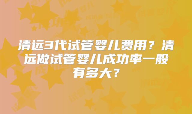 清远3代试管婴儿费用？清远做试管婴儿成功率一般有多大？