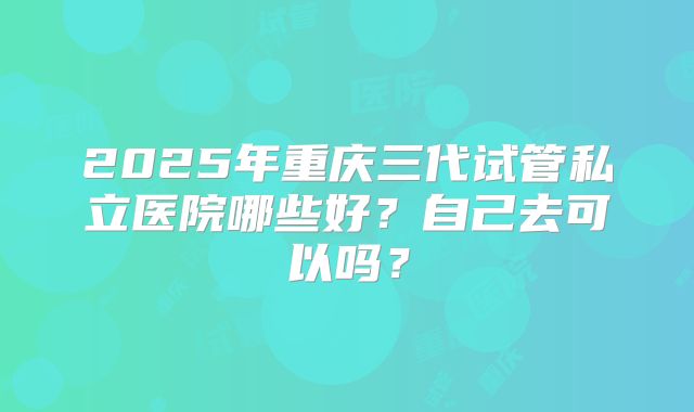 2025年重庆三代试管私立医院哪些好？自己去可以吗？