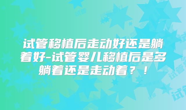 试管移植后走动好还是躺着好-试管婴儿移植后是多躺着还是走动着？！