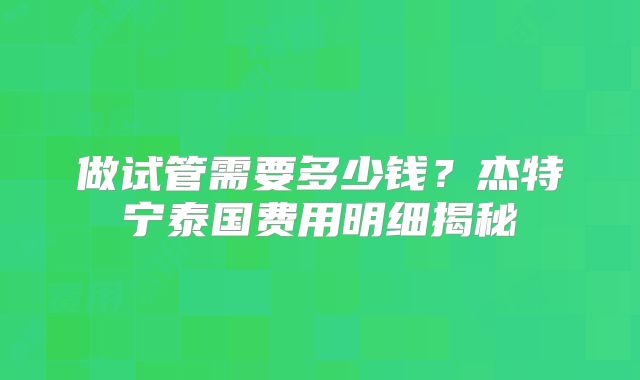 做试管需要多少钱?杰特宁泰国费用明细揭秘