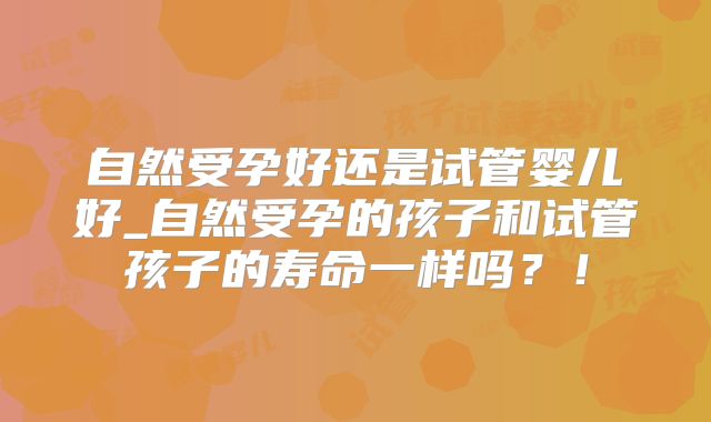 自然受孕好还是试管婴儿好_自然受孕的孩子和试管孩子的寿命一样吗?!