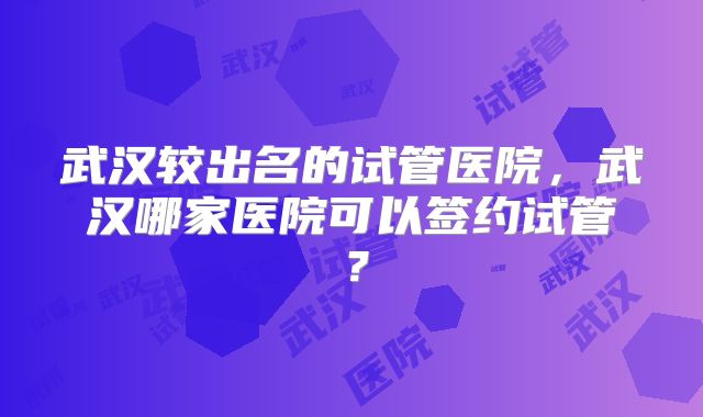 武汉较出名的试管医院，武汉哪家医院可以签约试管？
