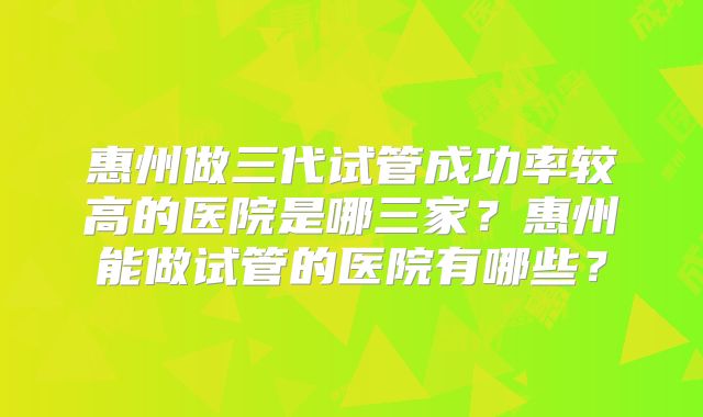 惠州做三代试管成功率较高的医院是哪三家？惠州能做试管的医院有哪些？