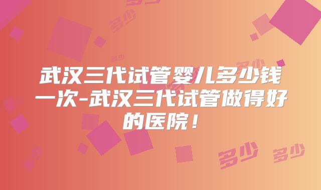 武汉三代试管婴儿多少钱一次-武汉三代试管做得好的医院！