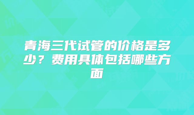 青海三代试管的价格是多少?费用具体包括哪些方面