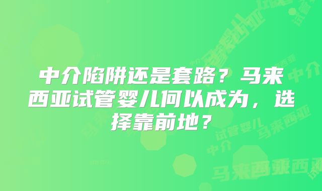 中介陷阱还是套路？马来西亚试管婴儿何以成为，选择靠前地？