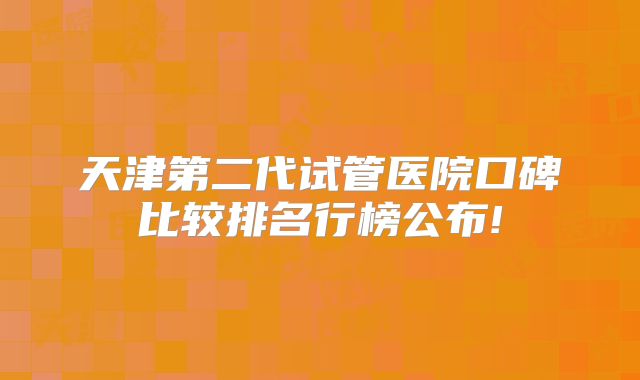 天津第二代试管医院口碑比较排名行榜公布!