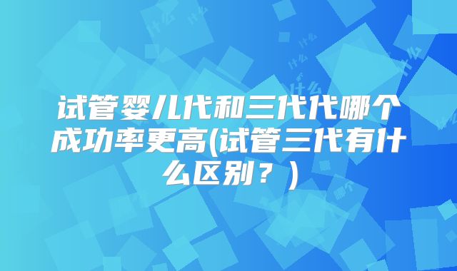 试管婴儿代和三代代哪个成功率更高(试管三代有什么区别？)