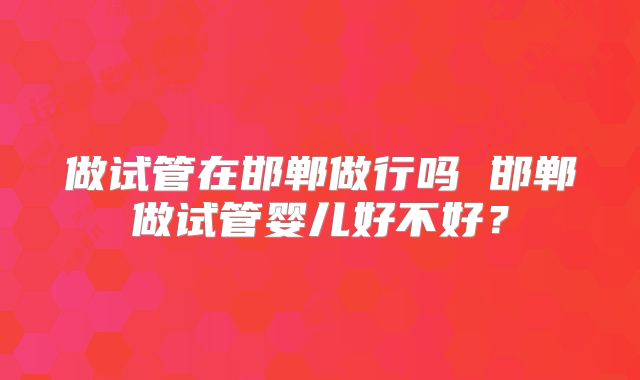 做试管在邯郸做行吗 邯郸做试管婴儿好不好？