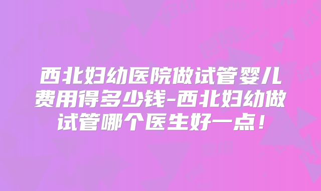西北妇幼医院做试管婴儿费用得多少钱-西北妇幼做试管哪个医生好一点！