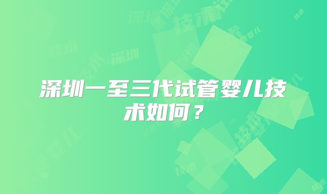 深圳一至三代试管婴儿技术如何?