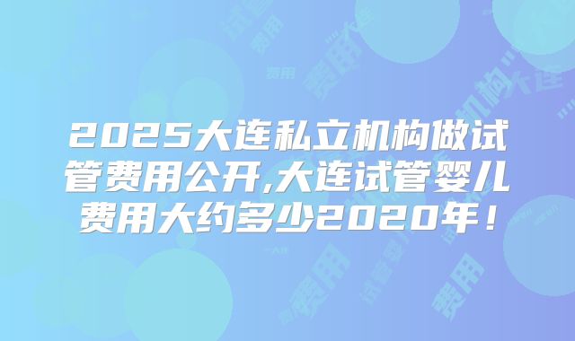 2025大连私立机构做试管费用公开,大连试管婴儿费用大约多少2020年！