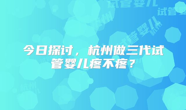 今日探讨，杭州做三代试管婴儿疼不疼？