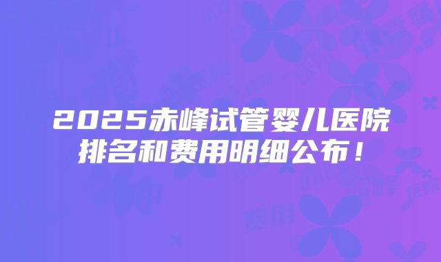 2025赤峰试管婴儿医院排名和费用明细公布！