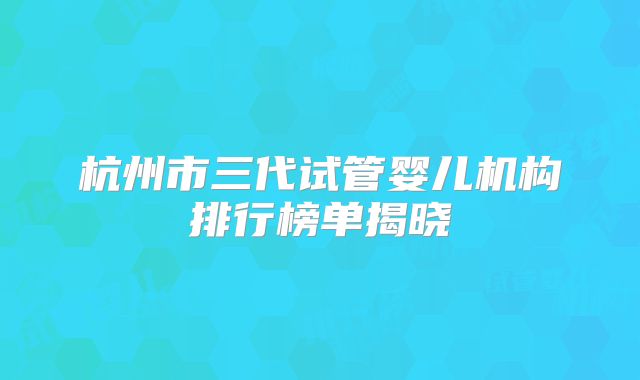 杭州市三代试管婴儿机构排行榜单揭晓
