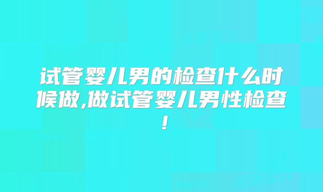 试管婴儿男的检查什么时候做,做试管婴儿男性检查！