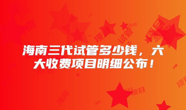 海南三代试管多少钱，六大收费项目明细公布！