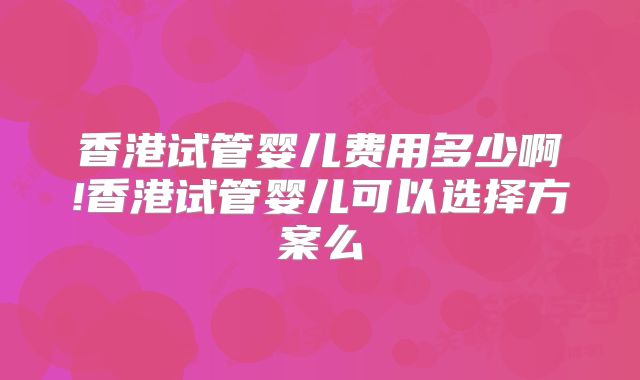 香港试管婴儿费用多少啊!香港试管婴儿可以选择方案么