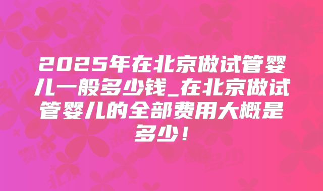 2025年在北京做试管婴儿一般多少钱_在北京做试管婴儿的全部费用大概是多少！