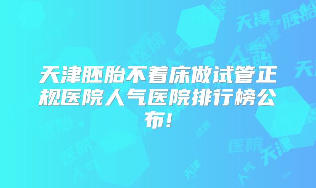 天津胚胎不着床做试管正规医院人气医院排行榜公布!