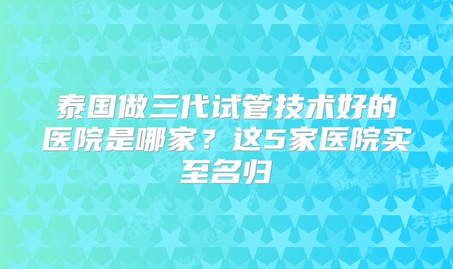 泰国做三代试管技术好的医院是哪家?这5家医院实至名归