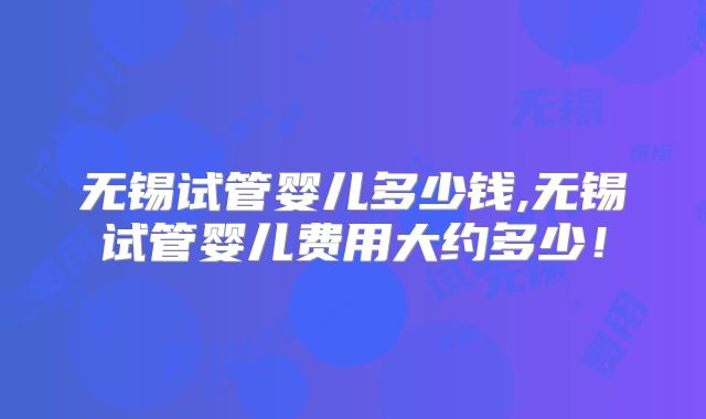 无锡试管婴儿多少钱,无锡试管婴儿费用大约多少!