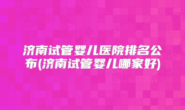 济南试管婴儿医院排名公布(济南试管婴儿哪家好)