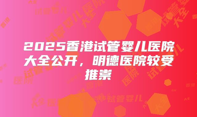 2025香港试管婴儿医院大全公开，明德医院较受推崇