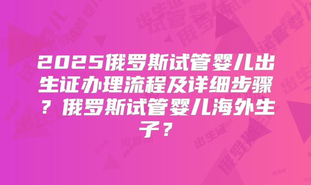 2025俄罗斯试管婴儿出生证办理流程及详细步骤？俄罗斯试管婴儿海外生子？