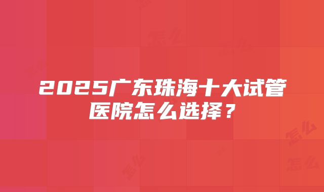 2025广东珠海十大试管医院怎么选择?