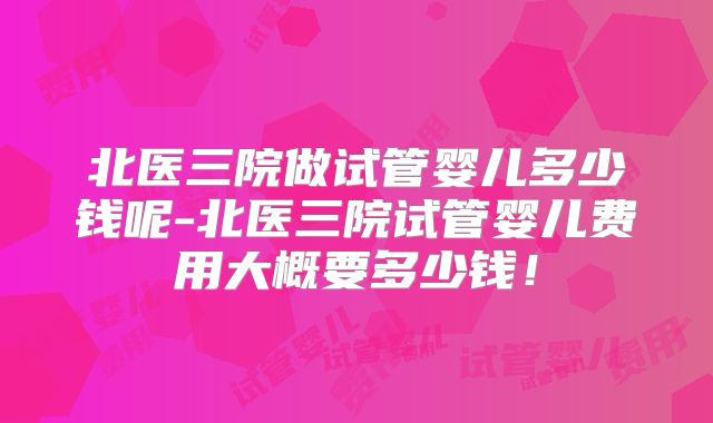 北医三院做试管婴儿多少钱呢-北医三院试管婴儿费用大概要多少钱！