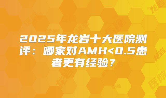 2025年龙岩十大医院测评:哪家对AMH<0.5患者更有经验?