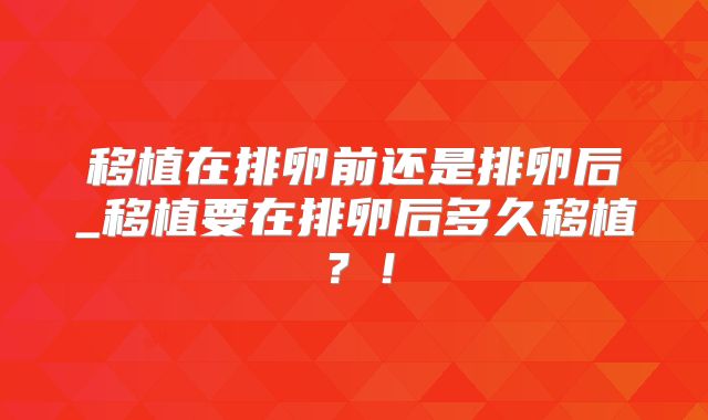 移植在排卵前还是排卵后_移植要在排卵后多久移植？！