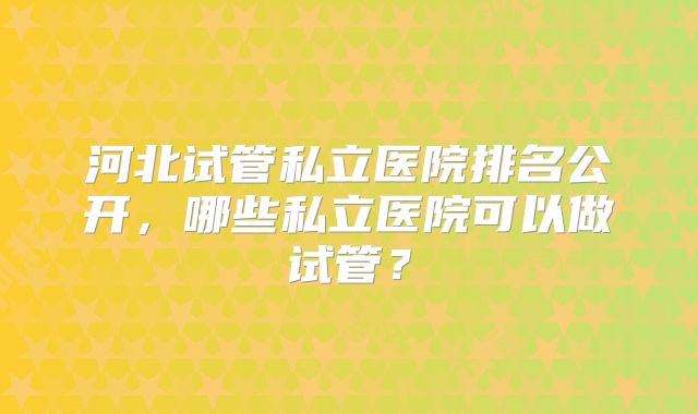 河北试管私立医院排名公开,哪些私立医院可以做试管?