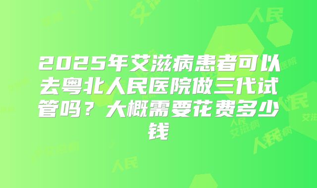 2025年艾滋病患者可以去粤北人民医院做三代试管吗?大概需要花费多少钱