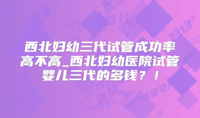 西北妇幼三代试管成功率高不高_西北妇幼医院试管婴儿三代的多钱？！