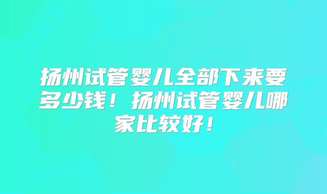 扬州试管婴儿全部下来要多少钱！扬州试管婴儿哪家比较好！