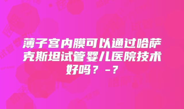 薄子宫内膜可以通过哈萨克斯坦试管婴儿医院技术好吗？-？
