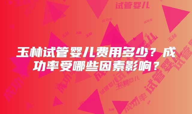 玉林试管婴儿费用多少？成功率受哪些因素影响？