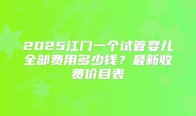 2025江门一个试管婴儿全部费用多少钱?最新收费价目表