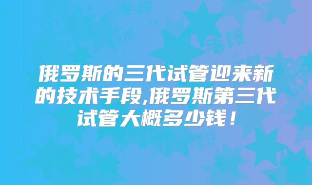 俄罗斯的三代试管迎来新的技术手段,俄罗斯第三代试管大概多少钱!