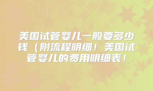 美国试管婴儿一般要多少钱（附流程明细！美国试管婴儿的费用明细表！