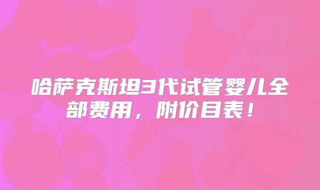 哈萨克斯坦3代试管婴儿全部费用,附价目表!